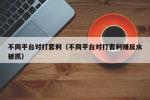不同平台对打套利(不同平台对打套利赚反水被抓)