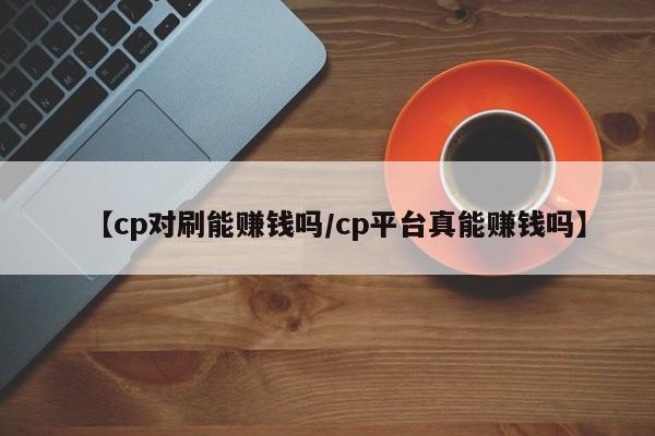 【cp对刷能赚钱吗/cp平台真能赚钱吗】